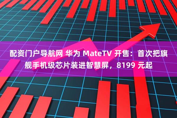配资门户导航网 华为 MateTV 开售：首次把旗舰手机级芯片装进智慧屏，8199 元起