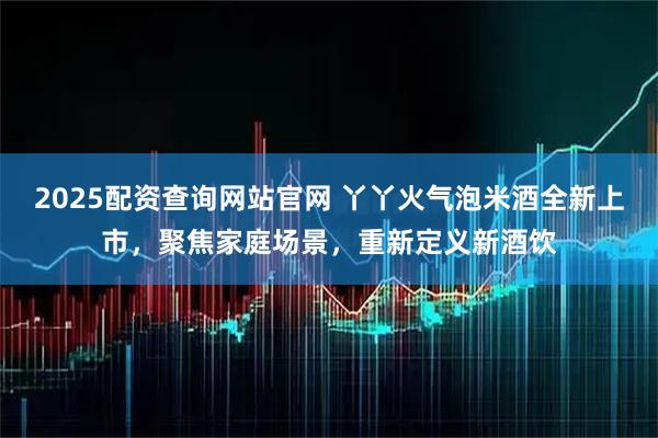 2025配资查询网站官网 丫丫火气泡米酒全新上市，聚焦家庭场景，重新定义新酒饮