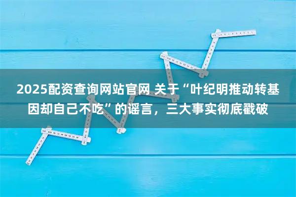 2025配资查询网站官网 关于“叶纪明推动转基因却自己不吃”的谣言，三大事实彻底戳破