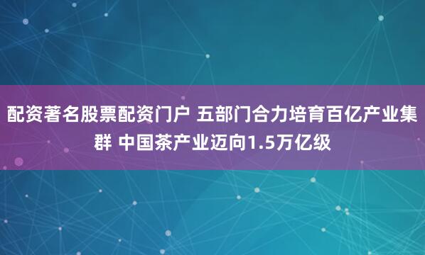 配资著名股票配资门户 五部门合力培育百亿产业集群 中国茶产业迈向1.5万亿级