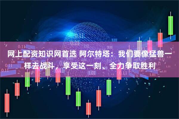 网上配资知识网首选 阿尔特塔：我们要像猛兽一样去战斗，享受这一刻、全力争取胜利
