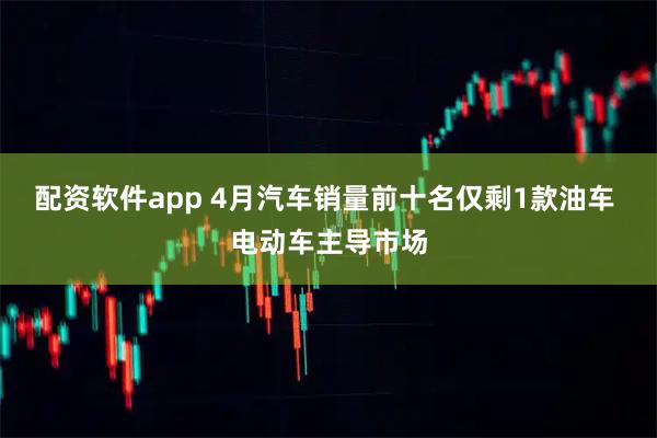 配资软件app 4月汽车销量前十名仅剩1款油车 电动车主导市场