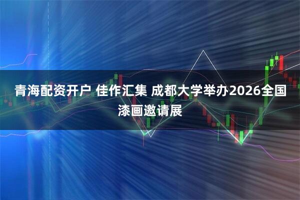 青海配资开户 佳作汇集 成都大学举办2026全国漆画邀请展
